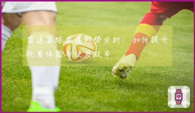 雷速篮球直播趋势分析：如何提升观看体验与使用效率